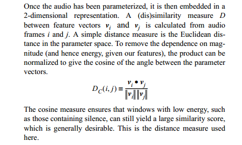 A simple distance measure is the Euclidean distance in the
parameter space. To remove the dependence on magnitude (and hence
energy, given our features), the product can be normalized to give the
cosine of the angle between the parameter vectors.  The cosine measure
ensures that windows with low energy, such as those containing
silence, can still yield a large similarity score, which is generally
desirable. This is the distance measure used here.