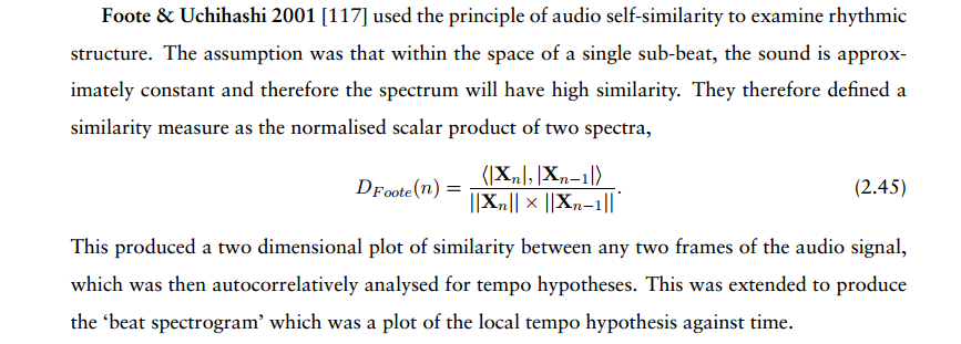 Foote & Uchihashi 2001 [117]
used the principle of audio self-similarity to examine rhythmic
structure. The assumption was that within the space of a single
sub-beat, the sound is approximately constant and therefore the
spectrum will have high similarity. They therefore defined a
similarity measure as the normalised scalar product of two spectra,
DFoote(n) = h|Xn|,|Xn−1|i ||Xn|| × ||Xn−1||.  This produced a two
dimensional plot of similarity between any two frames of the audio
signal, which was then autocorrelatively analysed for tempo
hypotheses.  